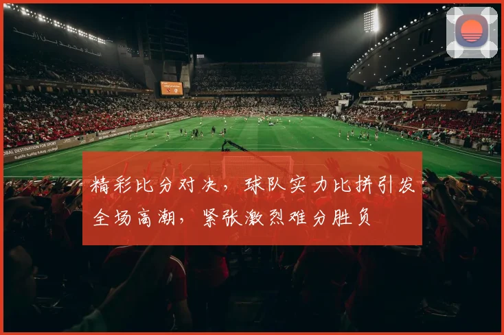 精彩比分对决，球队实力比拼引发全场高潮，紧张激烈难分胜负