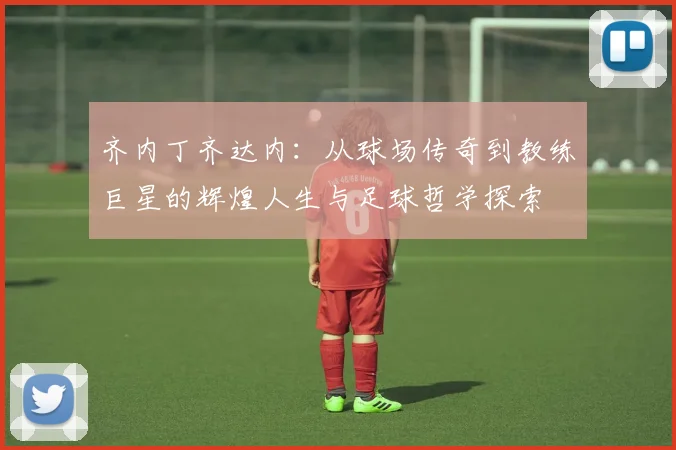 齐内丁齐达内：从球场传奇到教练巨星的辉煌人生与足球哲学探索