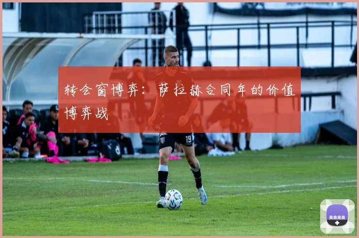 转会窗博弈：萨拉赫合同年的价值博弈战