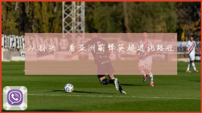 从孙兴慜看亚洲前锋英超进化路径