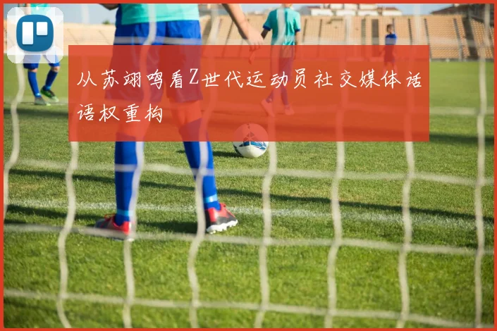 从苏翊鸣看Z世代运动员社交媒体话语权重构