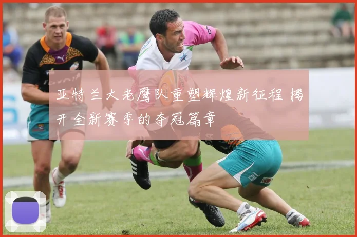 亚特兰大老鹰队重塑辉煌新征程 揭开全新赛季的夺冠篇章