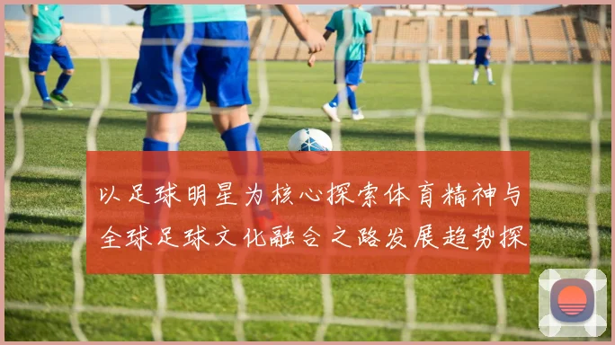 以足球明星为核心探索体育精神与全球足球文化融合之路发展趋势探