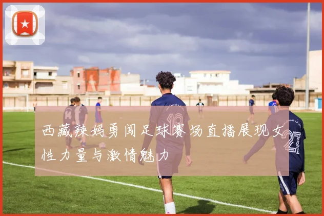 西藏辣妈勇闯足球赛场直播展现女性力量与激情魅力