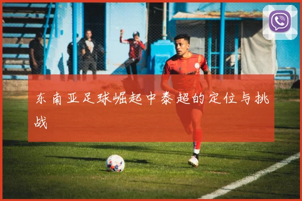 东南亚足球崛起中泰超的定位与挑战