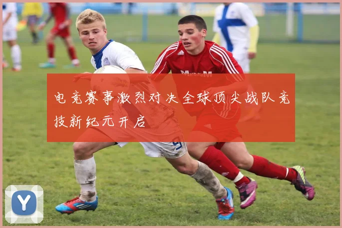 电竞赛事激烈对决全球顶尖战队竞技新纪元开启