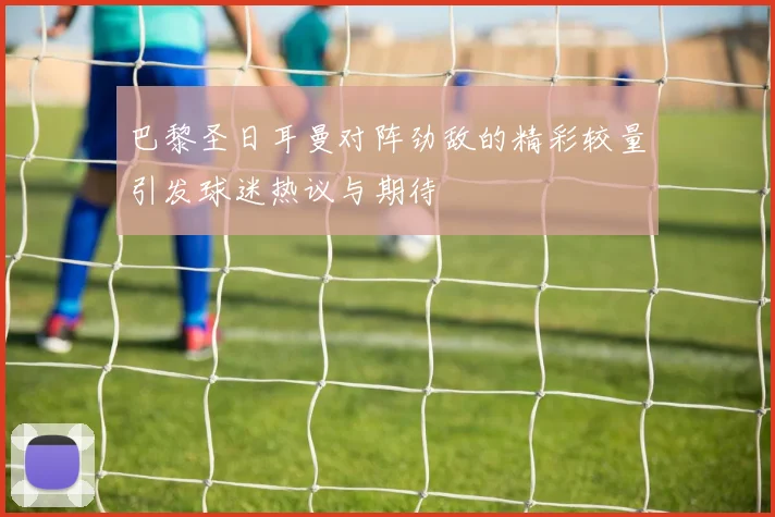 巴黎圣日耳曼对阵劲敌的精彩较量引发球迷热议与期待