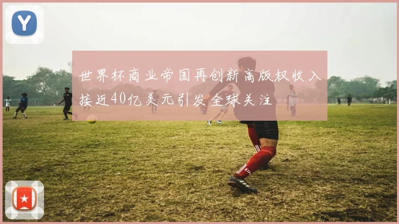 世界杯商业帝国再创新高版权收入接近40亿美元引发全球关注