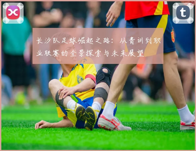 长沙队足球崛起之路：从青训到职业联赛的全景探索与未来展望