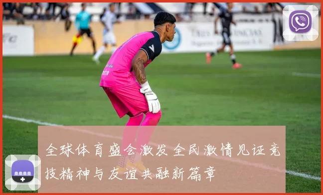 全球体育盛会激发全民激情见证竞技精神与友谊共融新篇章