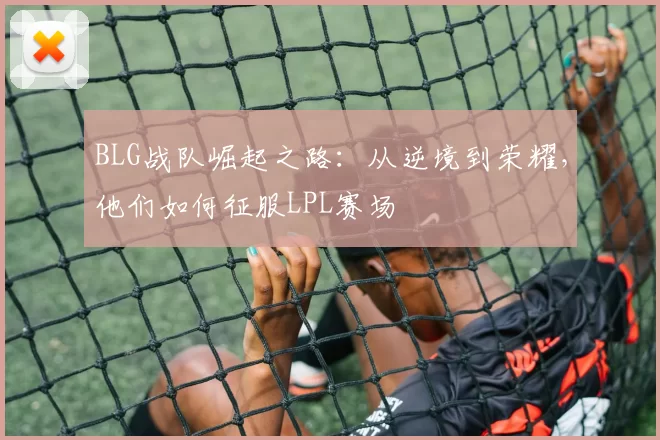BLG战队崛起之路：从逆境到荣耀，他们如何征服LPL赛场