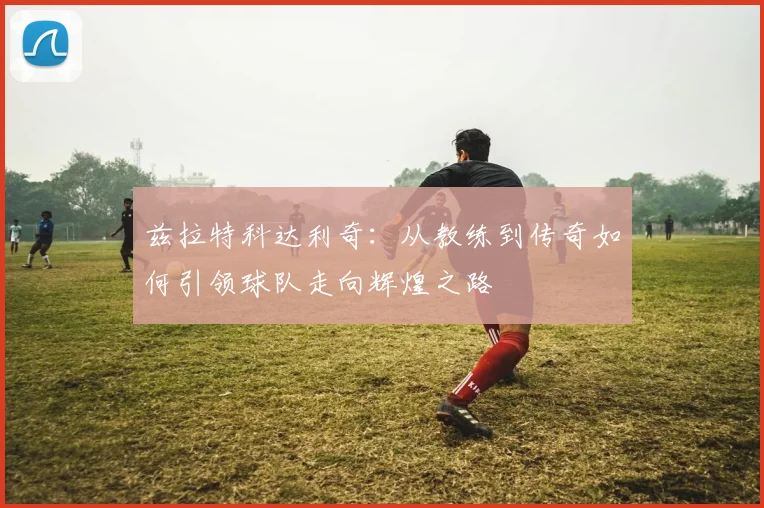 兹拉特科达利奇：从教练到传奇如何引领球队走向辉煌之路