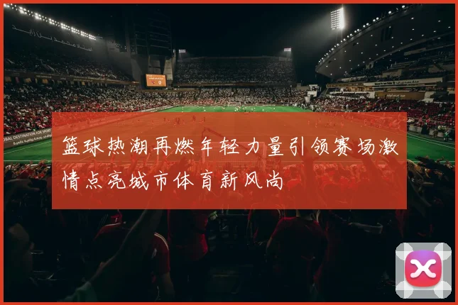 篮球热潮再燃年轻力量引领赛场激情点亮城市体育新风尚